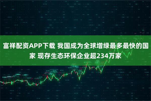 富祥配资APP下载 我国成为全球增绿最多最快的国家 现存生态环保企业超234万家