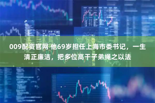 009配资官网 他69岁担任上海市委书记，一生清正廉洁，把多位高干子弟绳之以法