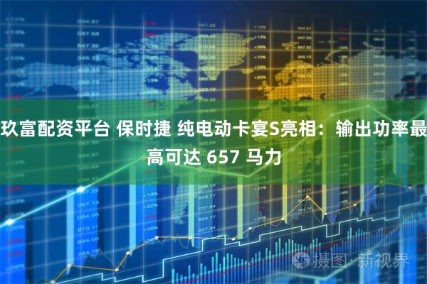 玖富配资平台 保时捷 纯电动卡宴S亮相：输出功率最高可达 657 马力