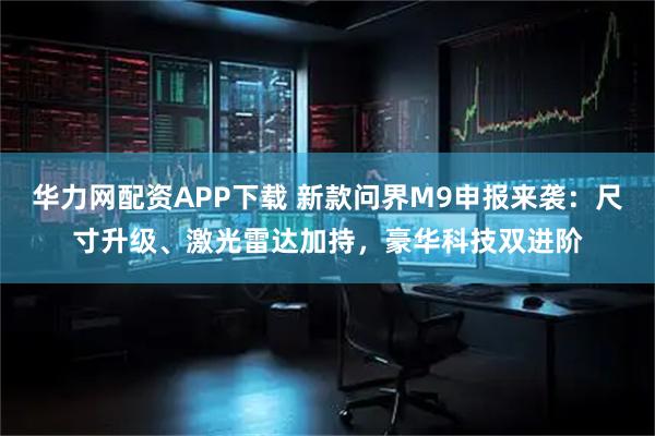 华力网配资APP下载 新款问界M9申报来袭：尺寸升级、激光雷达加持，豪华科技双进阶