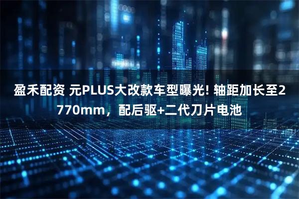 盈禾配资 元PLUS大改款车型曝光! 轴距加长至2770mm，配后驱+二代刀片电池
