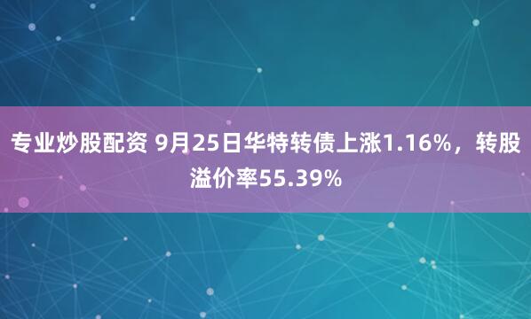 专业炒股配资 9月25日华特转债上涨1.16%，转股溢价率55.39%