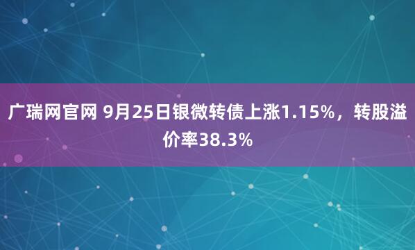 广瑞网官网 9月25日银微转债上涨1.15%，转股溢价率38.3%