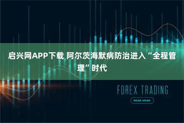 启兴网APP下载 阿尔茨海默病防治进入“全程管理”时代