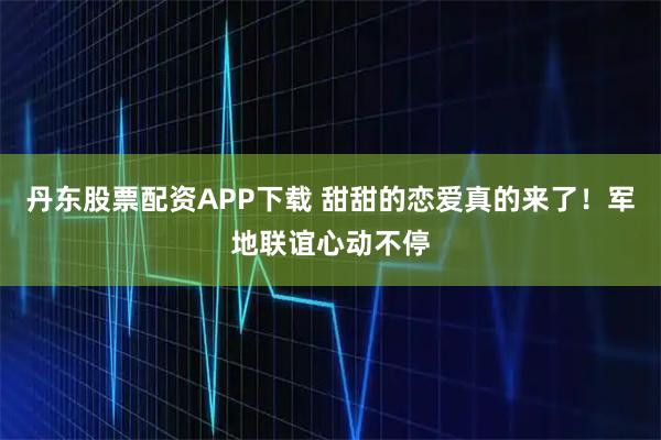 丹东股票配资APP下载 甜甜的恋爱真的来了！军地联谊心动不停