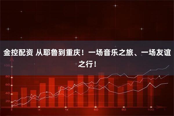 金控配资 从耶鲁到重庆！一场音乐之旅、一场友谊之行！