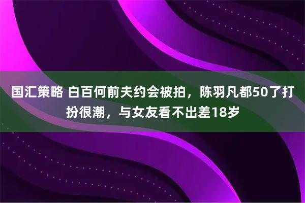 国汇策略 白百何前夫约会被拍，陈羽凡都50了打扮很潮，与女友看不出差18岁