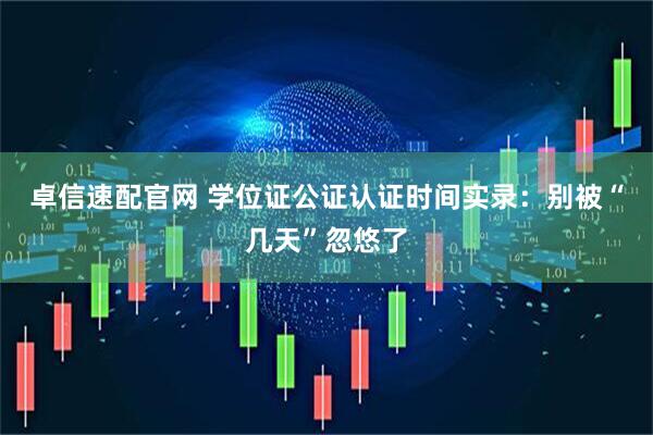 卓信速配官网 学位证公证认证时间实录：别被“几天”忽悠了