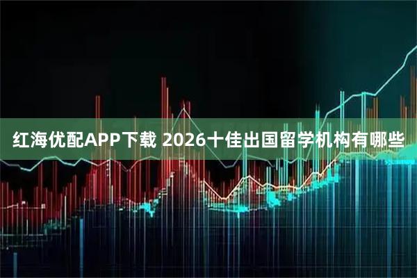 红海优配APP下载 2026十佳出国留学机构有哪些