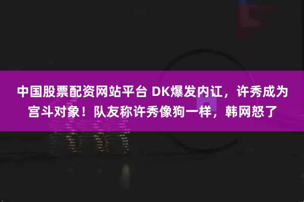 中国股票配资网站平台 DK爆发内讧，许秀成为宫斗对象！队友称许秀像狗一样，韩网怒了