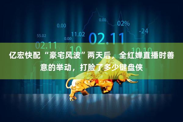亿宏快配 “豪宅风波”两天后，全红婵直播时善意的举动，打脸了多少键盘侠