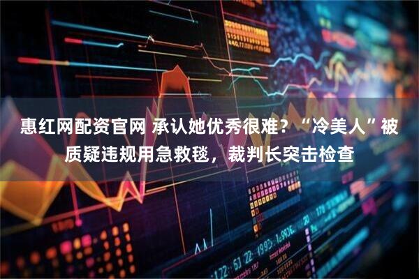 惠红网配资官网 承认她优秀很难？“冷美人”被质疑违规用急救毯，裁判长突击检查