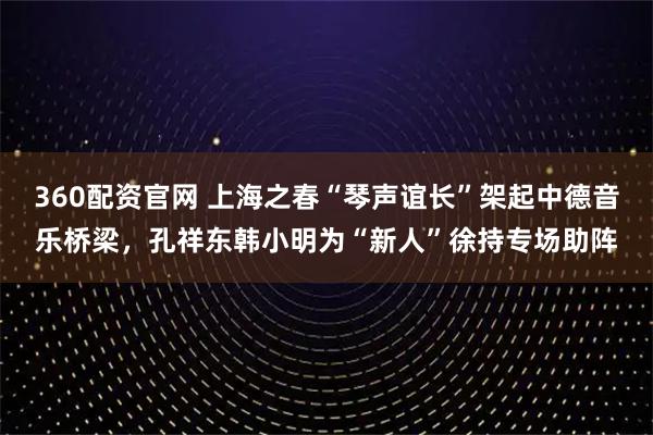 360配资官网 上海之春“琴声谊长”架起中德音乐桥梁，孔祥东韩小明为“新人”徐持专场助阵