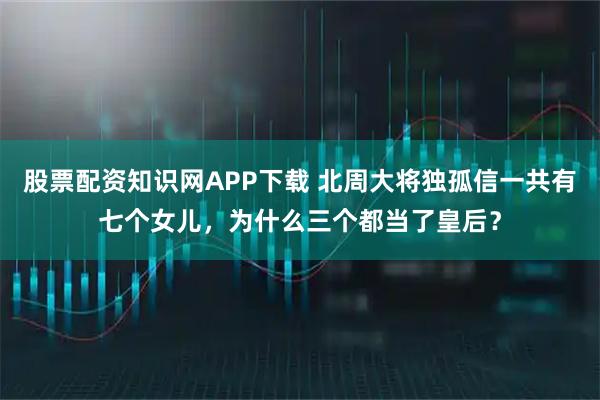 股票配资知识网APP下载 北周大将独孤信一共有七个女儿，为什么三个都当了皇后？