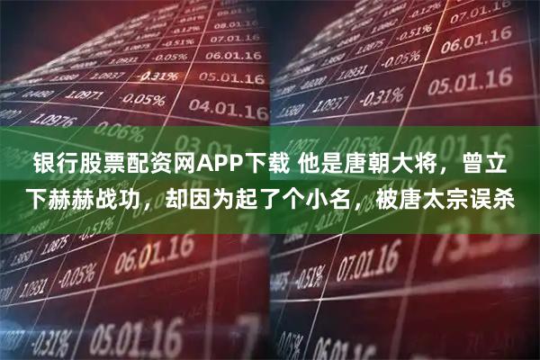 银行股票配资网APP下载 他是唐朝大将,曾立下赫赫战功,却因为起了个小名,被唐太宗误杀