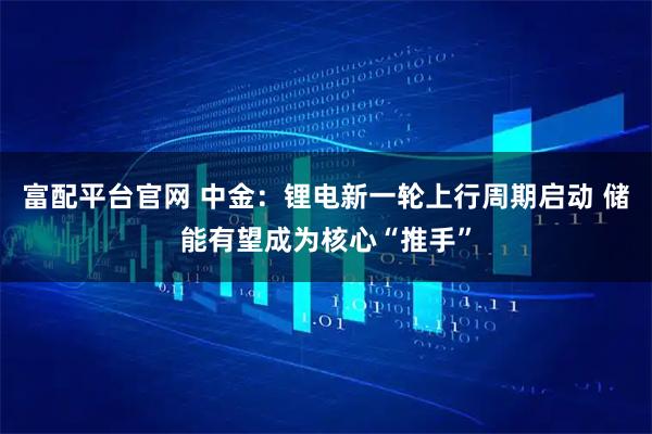 富配平台官网 中金：锂电新一轮上行周期启动 储能有望成为核心“推手”