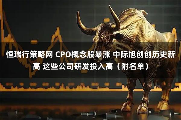 恒瑞行策略网 CPO概念股暴涨 中际旭创创历史新高 这些公司研发投入高（附名单）