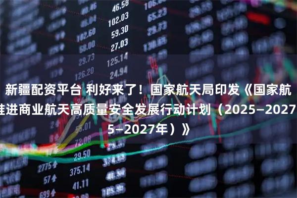 新疆配资平台 利好来了！国家航天局印发《国家航天局推进商业航天高质量安全发展行动计划（2025—2027年）》