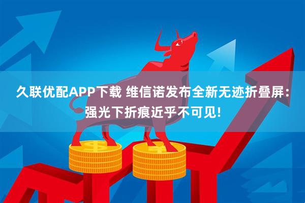 久联优配APP下载 维信诺发布全新无迹折叠屏：强光下折痕近乎不可见!