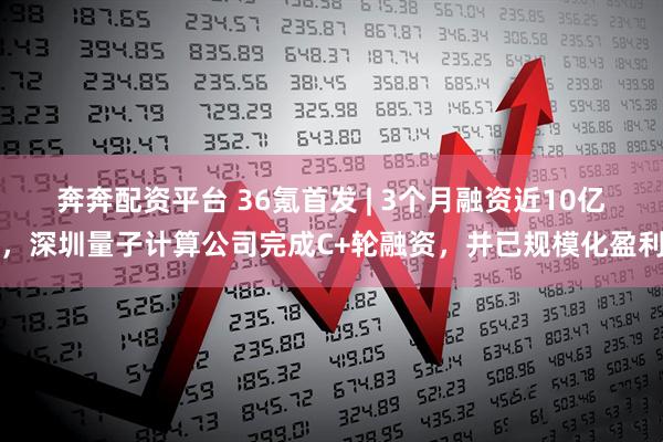 奔奔配资平台 36氪首发 | 3个月融资近10亿，深圳量子计算公司完成C+轮融资，并已规模化盈利