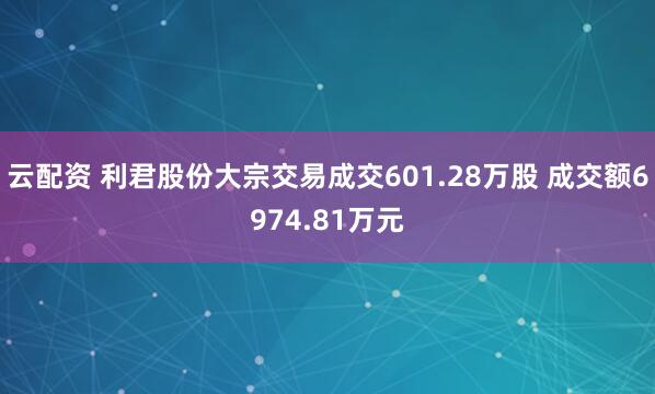 云配资 利君股份大宗交易成交601.28万股 成交额6974.81万元