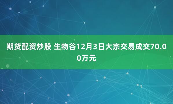 期货配资炒股 生物谷12月3日大宗交易成交70.00万元