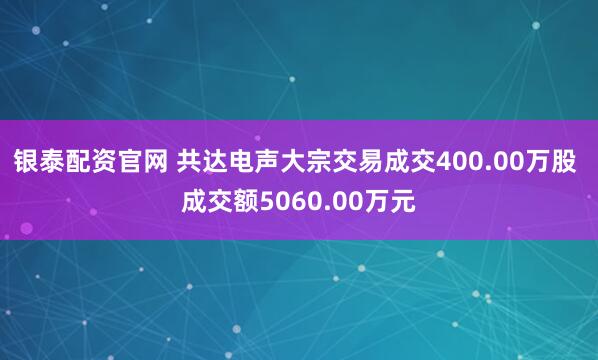 银泰配资官网 共达电声大宗交易成交400.00万股 成交额5060.00万元