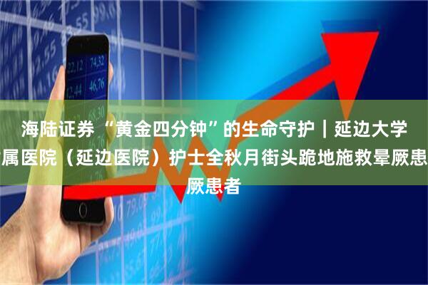 海陆证券 “黄金四分钟”的生命守护|延边大学附属医院(延边医院)护士全秋月街头跪地施救晕厥患者