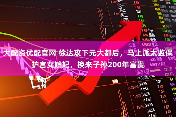 大配资优配官网 徐达攻下元大都后，马上派太监保护宫女嫔妃，换来子孙200年富贵