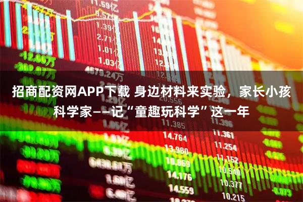 招商配资网APP下载 身边材料来实验，家长小孩科学家——记“童趣玩科学”这一年
