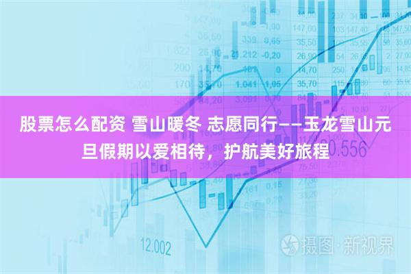 股票怎么配资 雪山暖冬 志愿同行——玉龙雪山元旦假期以爱相待，护航美好旅程