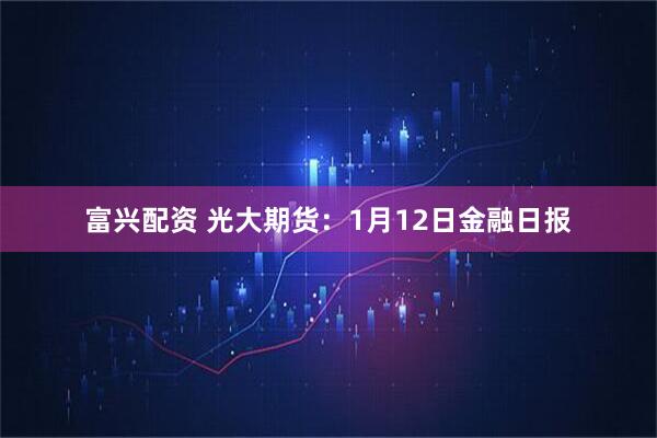 富兴配资 光大期货：1月12日金融日报