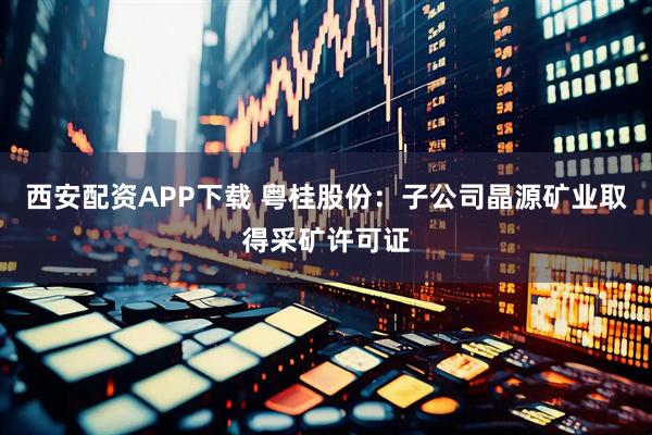 西安配资APP下载 粤桂股份：子公司晶源矿业取得采矿许可证