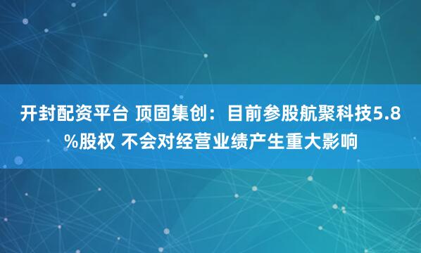 开封配资平台 顶固集创：目前参股航聚科技5.8%股权 不会对经营业绩产生重大影响
