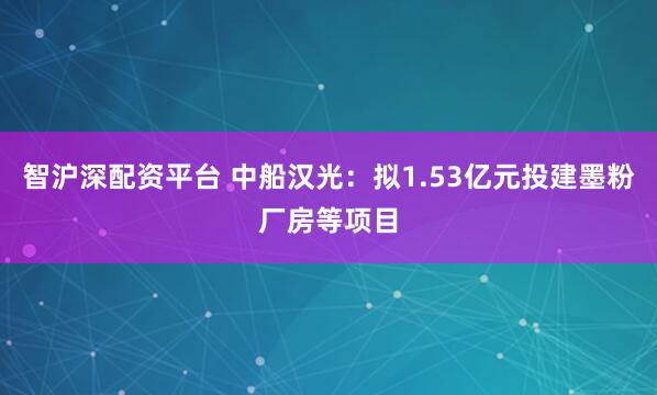 智沪深配资平台 中船汉光：拟1.53亿元投建墨粉厂房等项目