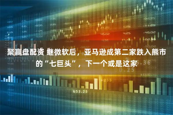 聚赢盘配资 继微软后，亚马逊成第二家跌入熊市的“七巨头”，下一个或是这家