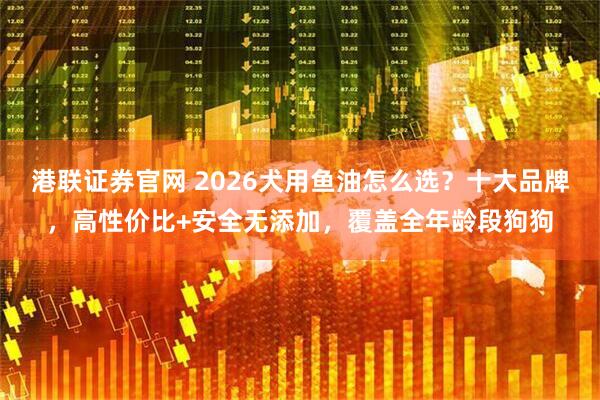 港联证券官网 2026犬用鱼油怎么选？十大品牌，高性价比+安全无添加，覆盖全年龄段狗狗