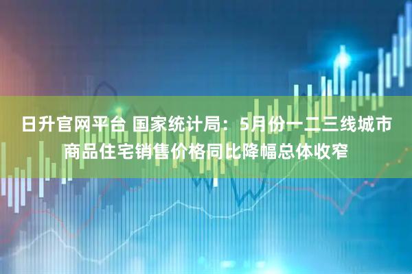 日升官网平台 国家统计局：5月份一二三线城市商品住宅销售价格同比降幅总体收窄