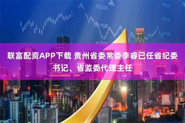 联富配资APP下载 贵州省委常委李睿已任省纪委书记、省监委代理主任
