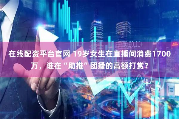 在线配资平台官网 19岁女生在直播间消费1700万，谁在“助推”团播的高额打赏？